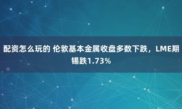 配资怎么玩的 伦敦基本金属收盘多数下跌，LME期锡跌1.73%