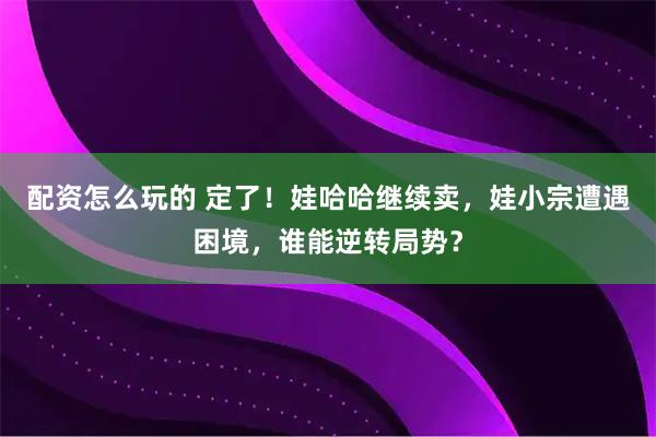 配资怎么玩的 定了！娃哈哈继续卖，娃小宗遭遇困境，谁能逆转局势？