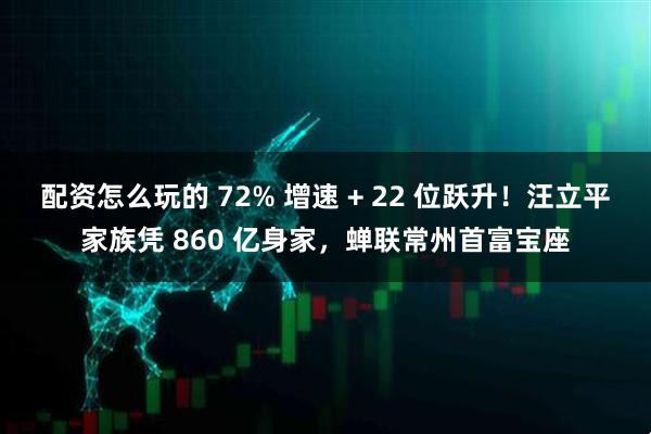 配资怎么玩的 72% 增速 + 22 位跃升！汪立平家族凭 860 亿身家，蝉联常州首富宝座