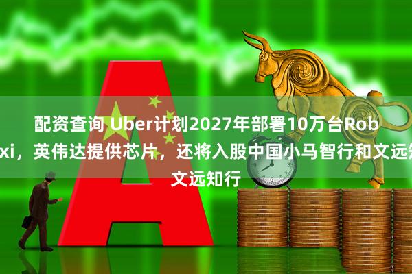 配资查询 Uber计划2027年部署10万台Robotaxi，英伟达提供芯片，还将入股中国小马智行和文远知行