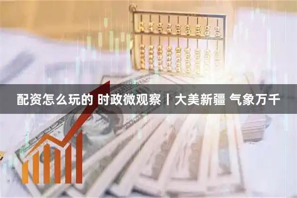 配资怎么玩的 时政微观察丨大美新疆 气象万千