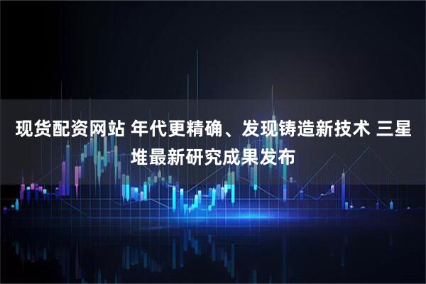 现货配资网站 年代更精确、发现铸造新技术 三星堆最新研究成果发布