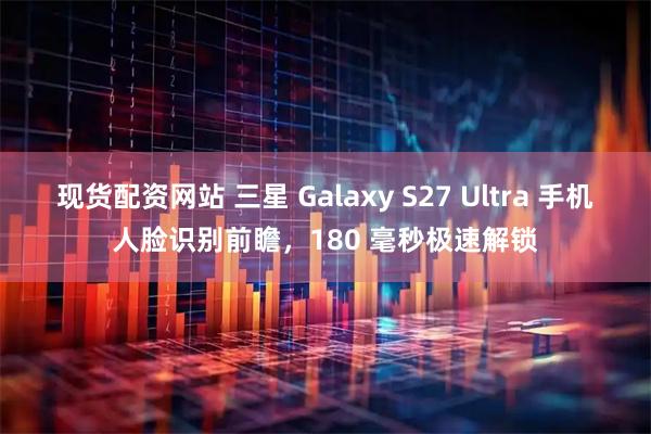 现货配资网站 三星 Galaxy S27 Ultra 手机人脸识别前瞻，180 毫秒极速解锁