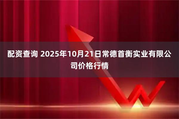 配资查询 2025年10月21日常德首衡实业有限公司价格行情