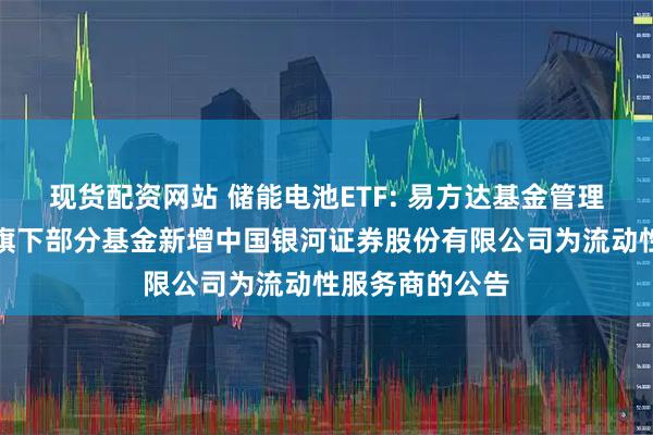 现货配资网站 储能电池ETF: 易方达基金管理有限公司关于旗下部分基金新增中国银河证券股份有限公司为流动性服务商的公告