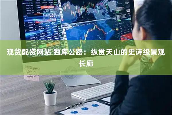 现货配资网站 独库公路：纵贯天山的史诗级景观长廊