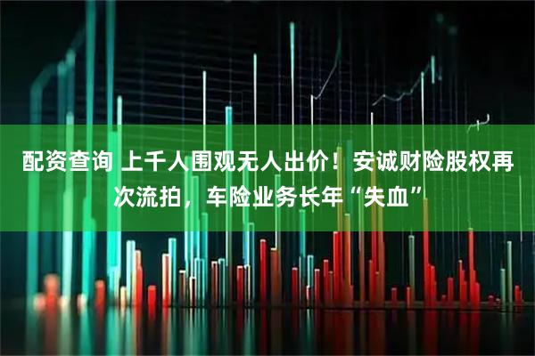 配资查询 上千人围观无人出价！安诚财险股权再次流拍，车险业务长年“失血”