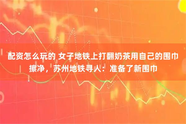 配资怎么玩的 女子地铁上打翻奶茶用自己的围巾擦净，苏州地铁寻人：准备了新围巾