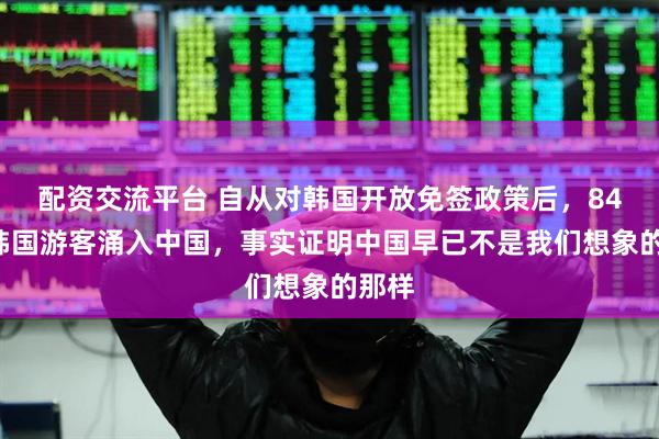 配资交流平台 自从对韩国开放免签政策后，840万韩国游客涌入中国，事实证明中国早已不是我们想象的那样