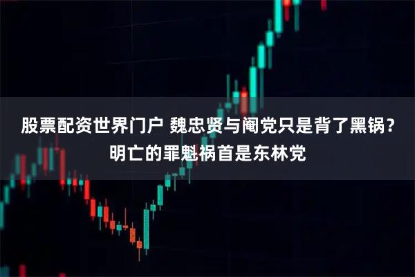 股票配资世界门户 魏忠贤与阉党只是背了黑锅？明亡的罪魁祸首是东林党