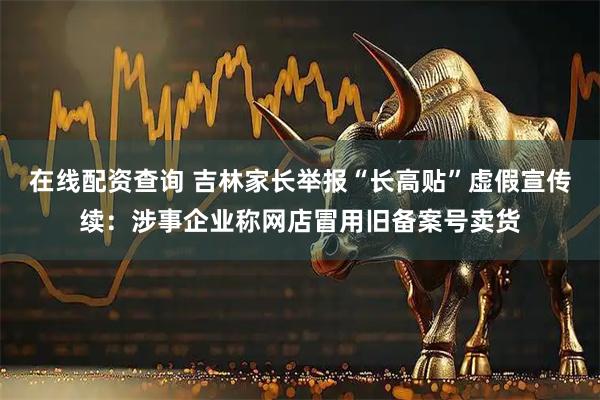 在线配资查询 吉林家长举报“长高贴”虚假宣传续：涉事企业称网店冒用旧备案号卖货