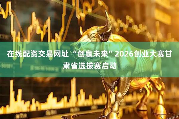在线配资交易网址 “创赢未来”2026创业大赛甘肃省选拔赛启动