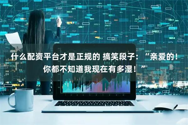 什么配资平台才是正规的 搞笑段子：“亲爱的！你都不知道我现在有多湿！”