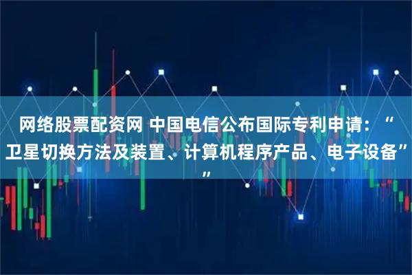 网络股票配资网 中国电信公布国际专利申请：“卫星切换方法及装置、计算机程序产品、电子设备”