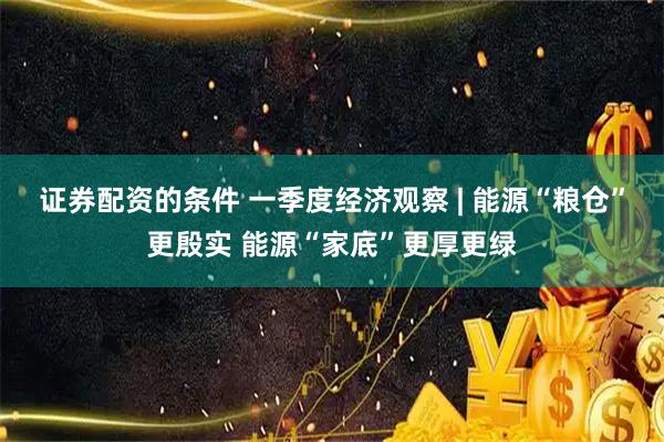 证券配资的条件 一季度经济观察 | 能源“粮仓”更殷实 能源“家底”更厚更绿