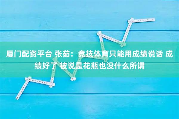 厦门配资平台 张茹：竞技体育只能用成绩说话 成绩好了 被说是花瓶也没什么所谓