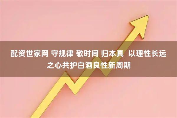 配资世家网 守规律 敬时间 归本真  以理性长远之心共护白酒良性新周期