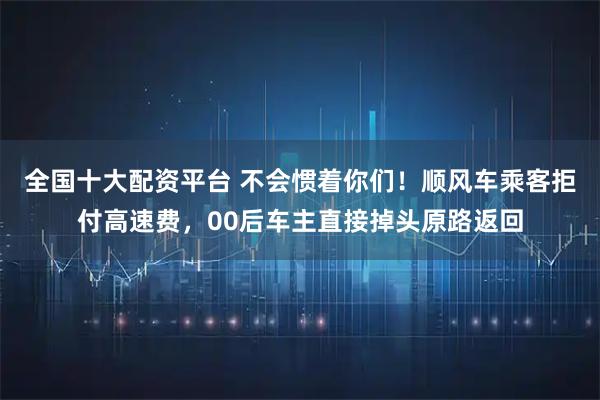 全国十大配资平台 不会惯着你们！顺风车乘客拒付高速费，00后车主直接掉头原路返回