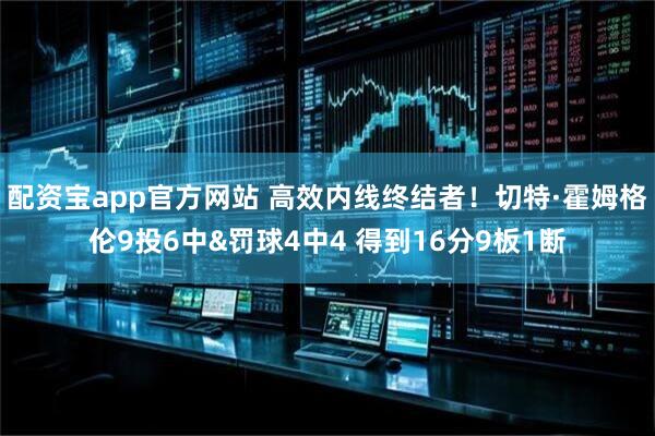 配资宝app官方网站 高效内线终结者！切特·霍姆格伦9投6中&罚球4中4 得到16分9板1断