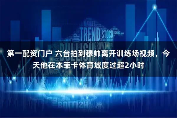 第一配资门户 六台拍到穆帅离开训练场视频，今天他在本菲卡体育城度过超2小时
