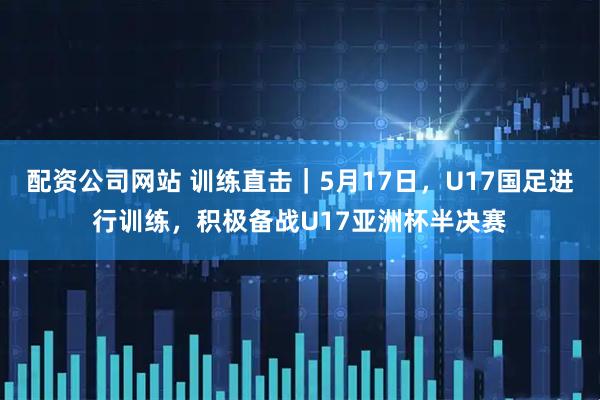 配资公司网站 训练直击｜5月17日，U17国足进行训练，积极备战U17亚洲杯半决赛