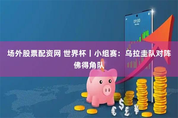场外股票配资网 世界杯丨小组赛：乌拉圭队对阵佛得角队