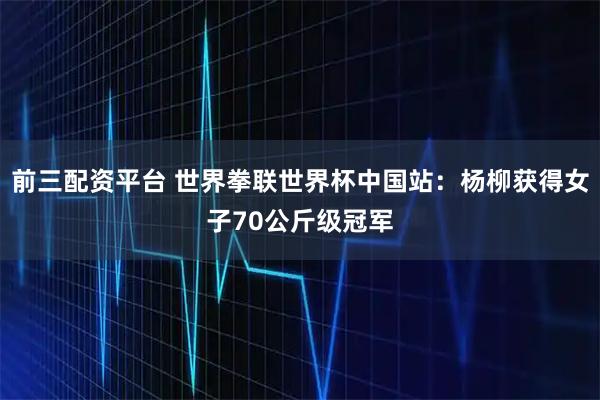 前三配资平台 世界拳联世界杯中国站：杨柳获得女子70公斤级冠军