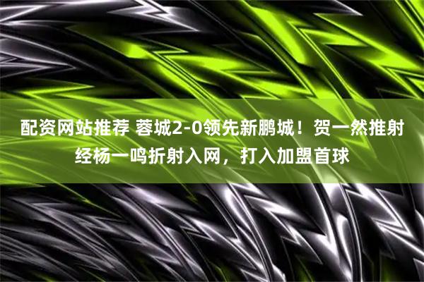 配资网站推荐 蓉城2-0领先新鹏城！贺一然推射经杨一鸣折射入网，打入加盟首球