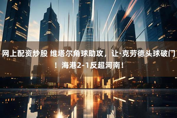 网上配资炒股 维塔尔角球助攻，让·克劳德头球破门！海港2-1反超河南！