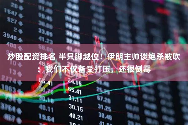炒股配资排名 半只脚越位！伊朗主帅谈绝杀被吹：我们不仅备受打压，还很倒霉