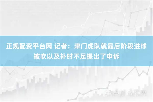 正规配资平台网 记者：津门虎队就最后阶段进球被吹以及补时不足提出了申诉