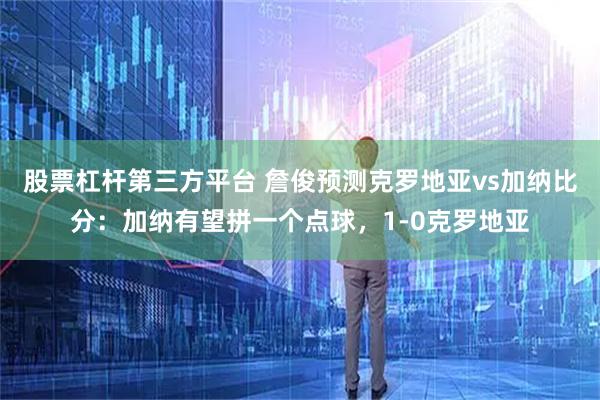股票杠杆第三方平台 詹俊预测克罗地亚vs加纳比分：加纳有望拼一个点球，1-0克罗地亚