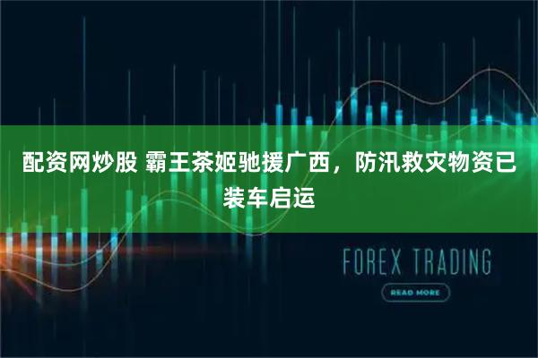配资网炒股 霸王茶姬驰援广西，防汛救灾物资已装车启运