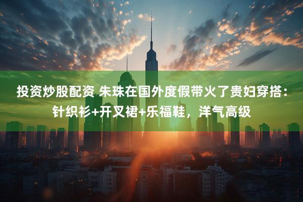 投资炒股配资 朱珠在国外度假带火了贵妇穿搭：针织衫+开叉裙+乐福鞋，洋气高级