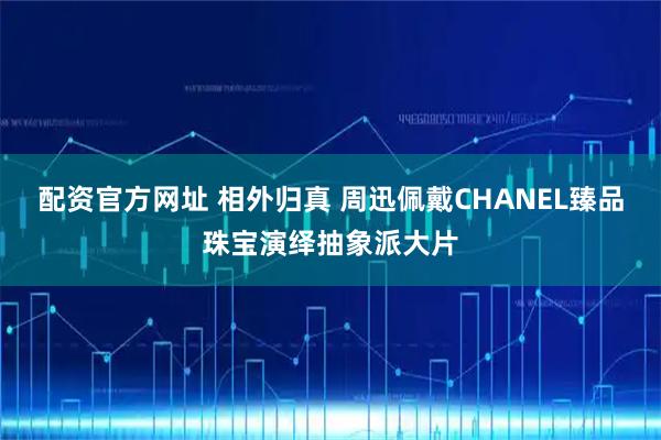 配资官方网址 相外归真 周迅佩戴CHANEL臻品珠宝演绎抽象派大片