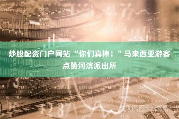 炒股配资门户网站 “你们真棒!”马来西亚游客点赞河滨派出所