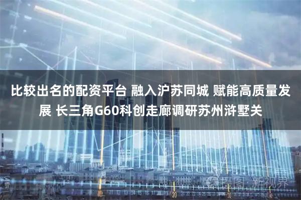 比较出名的配资平台 融入沪苏同城 赋能高质量发展 长三角G60科创走廊调研苏州浒墅关